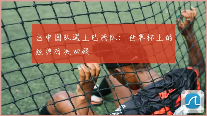 当中国队遇上巴西队：世界杯上的经典对决回顾