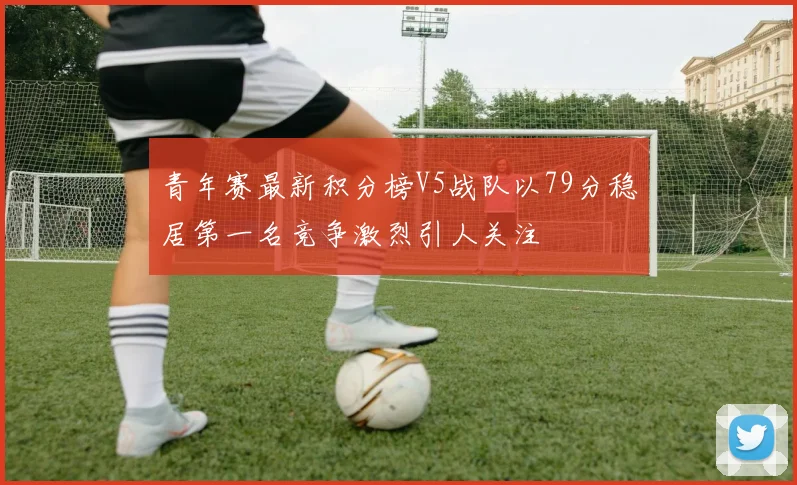 青年赛最新积分榜V5战队以79分稳居第一名竞争激烈引人关注