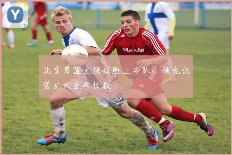 北京男篮主场战胜上海队，领先优势扩大至两位数