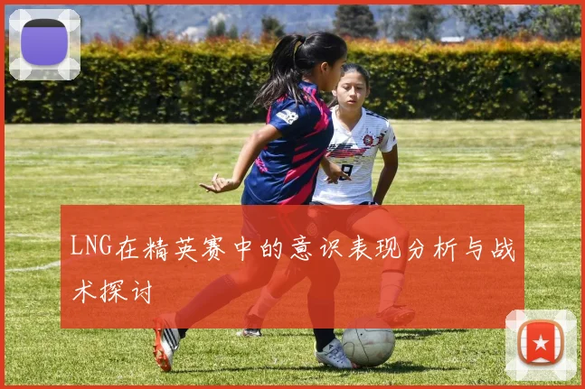 LNG在精英赛中的意识表现分析与战术探讨