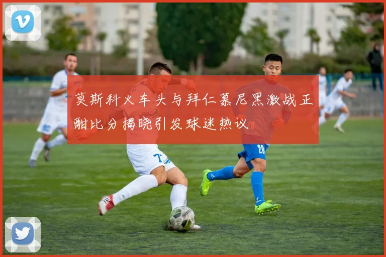 莫斯科火车头与拜仁慕尼黑激战正酣比分揭晓引发球迷热议