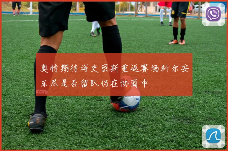 奥特期待海史密斯重返赛场科尔安东尼是否留队仍在协商中