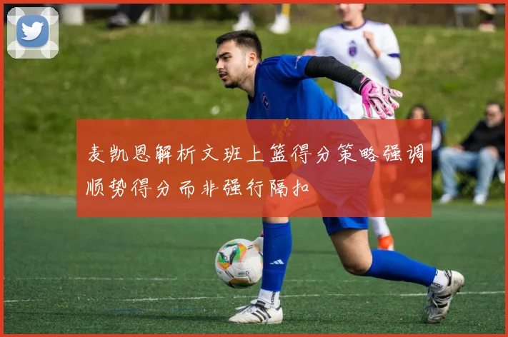 麦凯恩解析文班上篮得分策略强调顺势得分而非强行隔扣