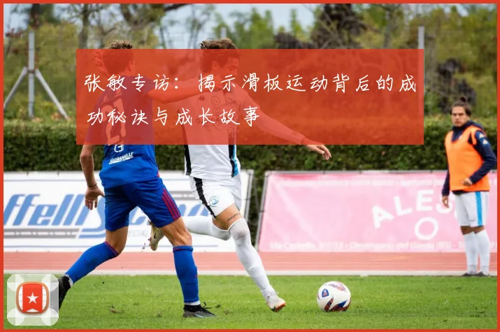 张敏专访：揭示滑板运动背后的成功秘诀与成长故事