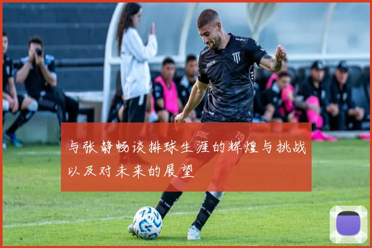 与张静畅谈排球生涯的辉煌与挑战以及对未来的展望